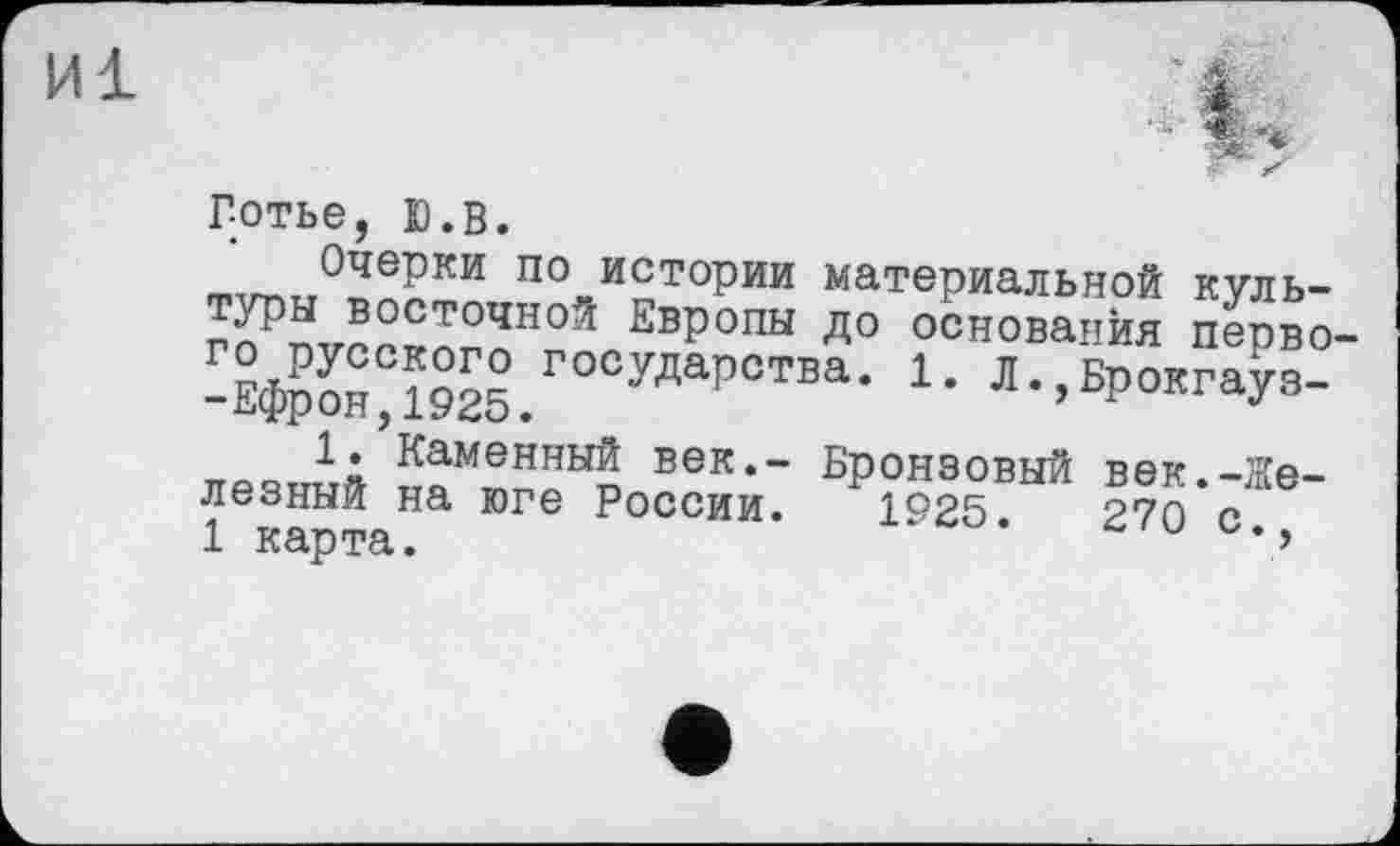 ﻿Готье, Ю.в.
Очерки по истории материальной культуры восточной Европы до основания перво г° РУсского государства. 1. Л. Брокгауз--Ефрон,1925.	’ J
1. Каменный век,- Бронзовый век.-Железный на юге России. 1925.	270 с
1 карта.	*>